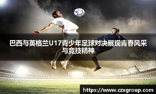巴西与英格兰U17青少年足球对决展现青春风采与竞技精神
